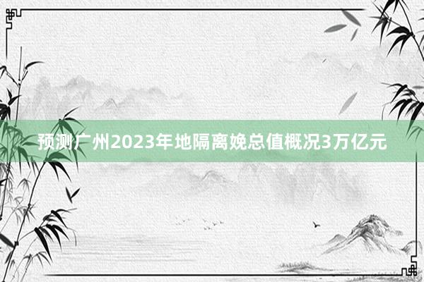 预测广州2023年地隔离娩总值概况3万亿元